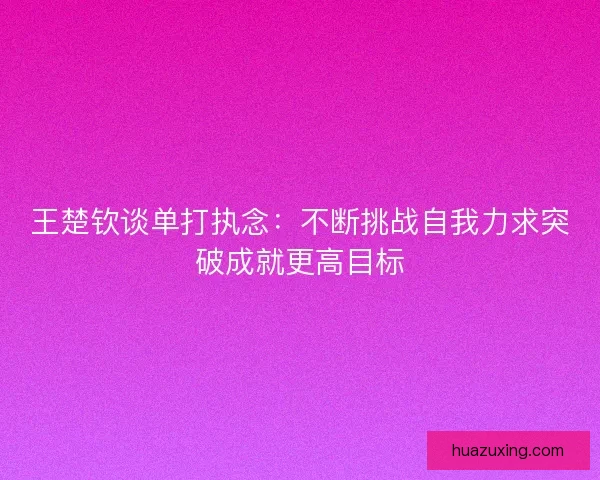 王楚钦谈单打执念：不断挑战自我力求突破成就更高目标