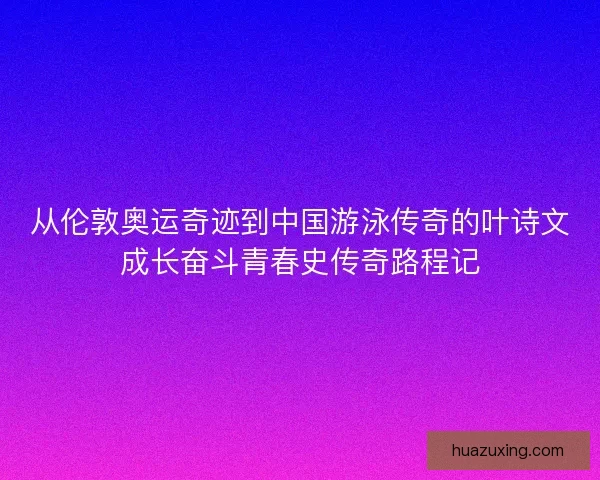 从伦敦奥运奇迹到中国游泳传奇的叶诗文成长奋斗青春史传奇路程记
