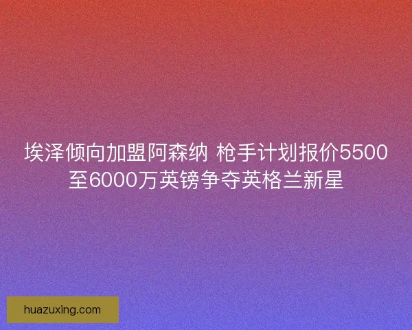 埃泽倾向加盟阿森纳 枪手计划报价5500至6000万英镑争夺英格兰新星