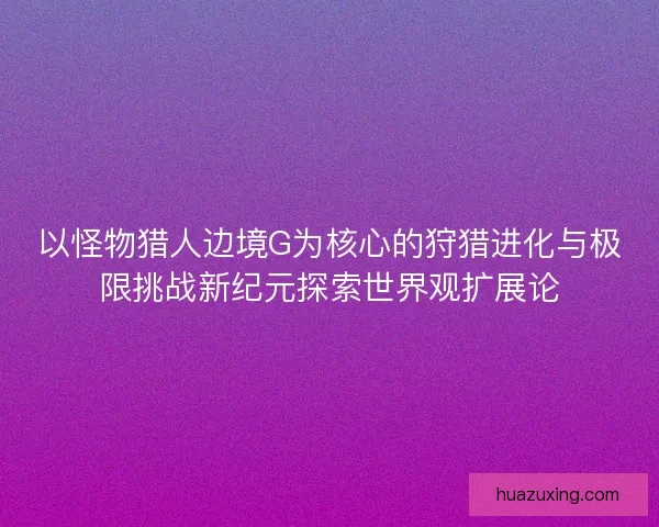 以怪物猎人边境G为核心的狩猎进化与极限挑战新纪元探索世界观扩展论