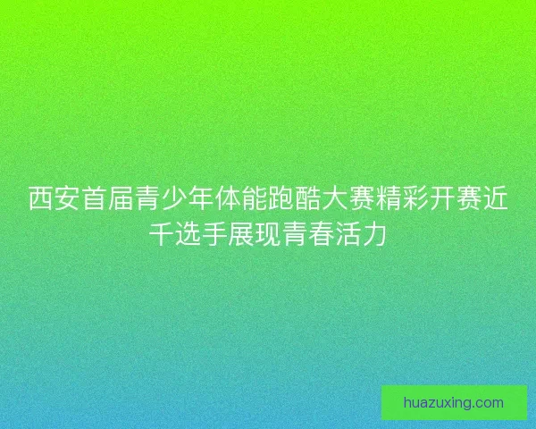 西安首届青少年体能跑酷大赛精彩开赛近千选手展现青春活力