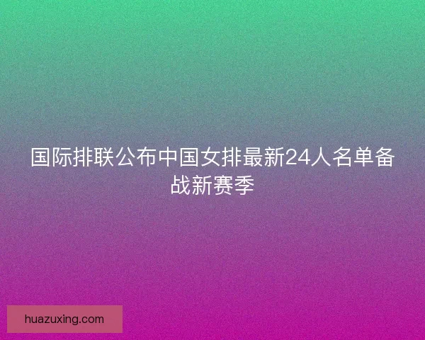 国际排联公布中国女排最新24人名单备战新赛季